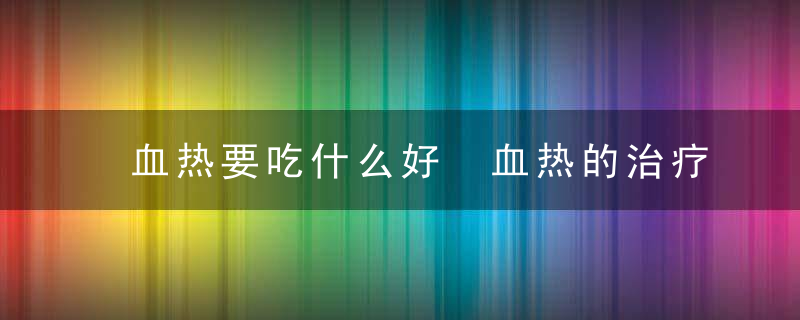 血热要吃什么好 血热的治疗方法血热要吃什么好如何有效治疗血热